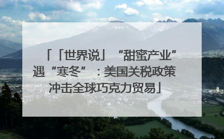 「世界说」“甜蜜产业”遇“寒冬”：美国关税政策冲击全球巧克力贸易