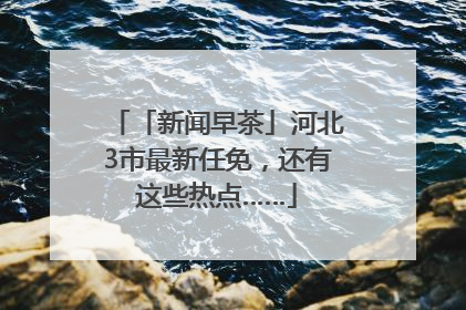 「新闻早茶」河北3市最新任免,还有这些热点……