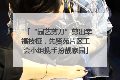 “园艺剪刀”剪出幸福枝桠，先贤苑片区工会小组携手扮靓家园