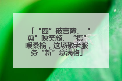 “圈”破言障、“剪”映笑颜、“摄”暖桑榆，这场敬老服务“新”意满格