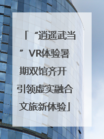 “逍遥武当”VR体验暑期双馆齐开 引领虚实融合文旅新体验