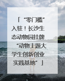 “零门槛”入驻！长沙生态动物园挂牌“动物主题大学生创新创业实践基地”