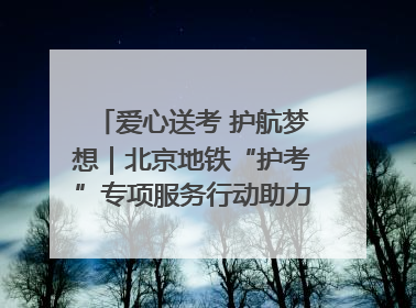 爱心送考 护航梦想｜北京地铁“护考”专项服务行动助力考生无忧赴考