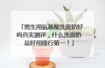 男生用氨基酸洗面奶好吗真实测评，什么洗面奶最好用排行第一！