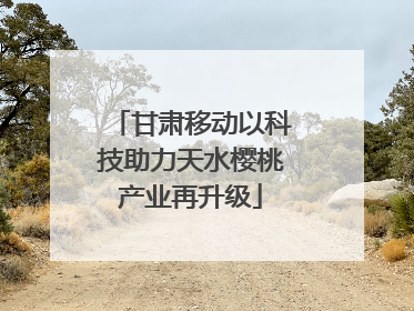 甘肃移动以科技助力天水樱桃产业再升级