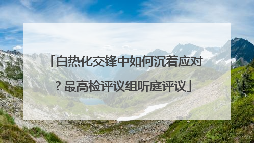 白热化交锋中如何沉着应对？最高检评议组听庭评议