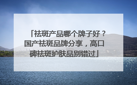 祛斑产品哪个牌子好？国产祛斑品牌分享，高口碑祛斑护肤品别错过