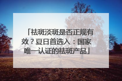 祛斑淡斑是否正规有效？夏日首选入：国家唯一认证的祛斑产品