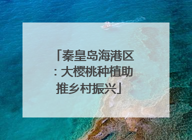 秦皇岛海港区：大樱桃种植助推乡村振兴
