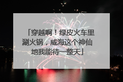 穿越啊！绿皮火车里涮火锅，威海这个神仙地我能待一整天
