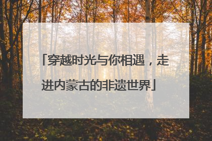 穿越时光与你相遇，走进内蒙古的非遗世界