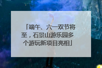 端午、六一双节将至，石景山游乐园多个游玩新项目亮相
