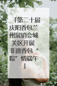 第二十届庆阳香包兰州展销会城关区开展 非遗香包“粽”情端午