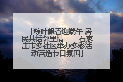 粽叶飘香迎端午 居民共话邻里情——石家庄市多社区举办多彩活动营造节日氛围