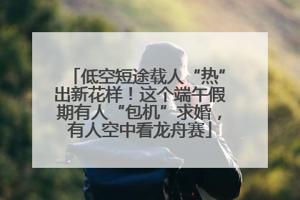 低空短途载人“热”出新花样！这个端午假期有人“包机”求婚，有人空中看龙舟赛