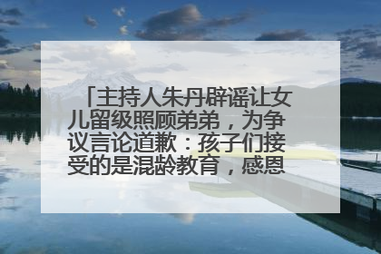 主持人朱丹辟谣让女儿留级照顾弟弟，为争议言论道歉：孩子们接受的是混龄教育，感恩每一条批评