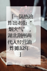 一锅热油炸出老街“烟火气”，湖北荆州两代人经营油炸摊32年