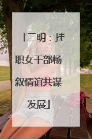三明：挂职女干部畅叙情谊共谋发展