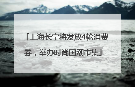 上海长宁将发放4轮消费券，举办时尚国潮市集
