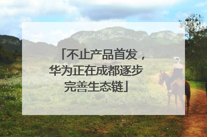 不止产品首发，华为正在成都逐步完善生态链