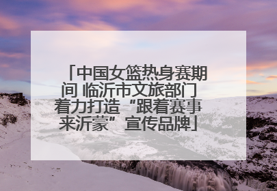 中国女篮热身赛期间 临沂市文旅部门着力打造“跟着赛事来沂蒙”宣传品牌