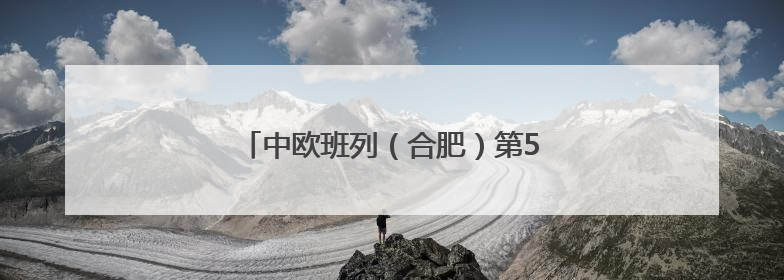 中欧班列（合肥）第5000列鸣笛起航！
