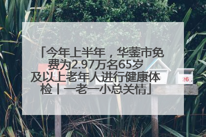 今年上半年，华蓥市免费为2.97万名65岁及以上老年人进行健康体检丨一老一小总关情
