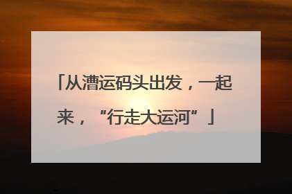 从漕运码头出发，一起来，“行走大运河”