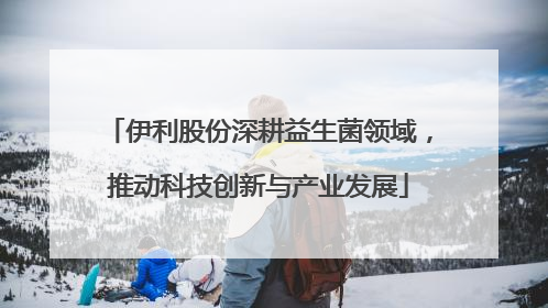 伊利股份深耕益生菌领域，推动科技创新与产业发展