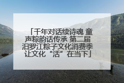 千年对话续诗魂 童声粽韵话传承 第二届汨罗江粽子文化消费季让文化“活”在当下