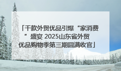 千款外贸优品引爆“家消费”盛宴 2025山东省外贸优品购物季第三期圆满收官