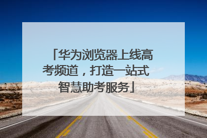 华为浏览器上线高考频道，打造一站式智慧助考服务