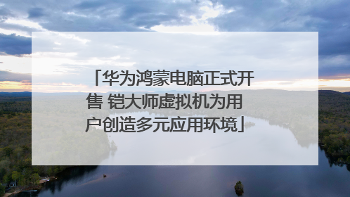 华为鸿蒙电脑正式开售 铠大师虚拟机为用户创造多元应用环境
