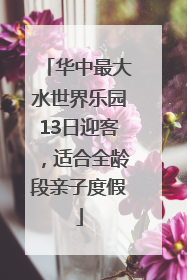华中最大水世界乐园13日迎客，适合全龄段亲子度假