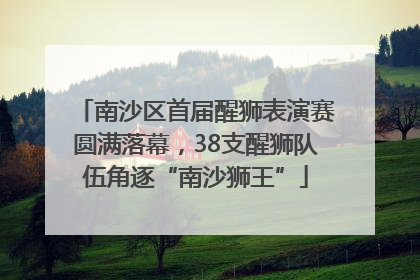 南沙区首届醒狮表演赛圆满落幕，38支醒狮队伍角逐“南沙狮王”