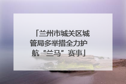 兰州市城关区城管局多举措全力护航“兰马”赛事
