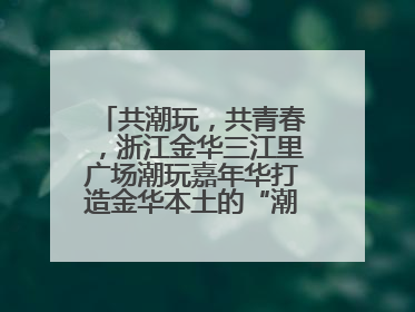 共潮玩，共青春，浙江金华三江里广场潮玩嘉年华打造金华本土的“潮玩”IP