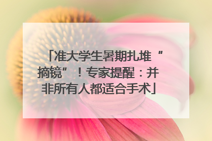 准大学生暑期扎堆“摘镜”！专家提醒：并非所有人都适合手术