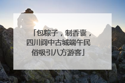 包粽子，制香囊，四川阆中古城端午民俗吸引八方游客