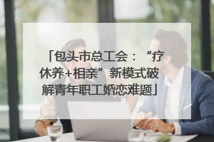 包头市总工会：“疗休养+相亲”新模式破解青年职工婚恋难题