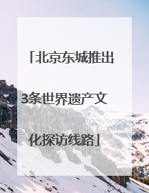 北京东城推出3条世界遗产文化探访线路