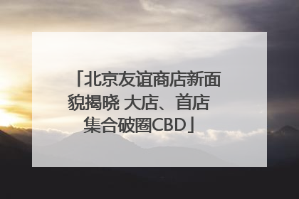 北京友谊商店新面貌揭晓 大店、首店集合破圈CBD
