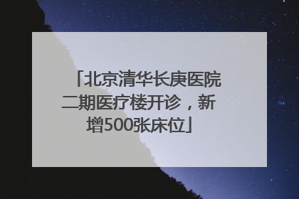 北京清华长庚医院二期医疗楼开诊，新增500张床位