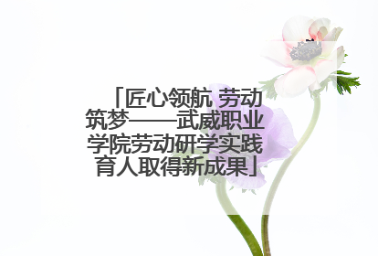 匠心领航 劳动筑梦——武威职业学院劳动研学实践育人取得新成果