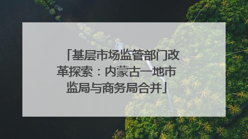 基层市场监管部门改革探索：内蒙古一地市监局与商务局合并