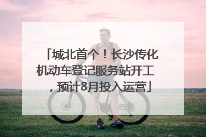 城北首个！长沙传化机动车登记服务站开工，预计8月投入运营