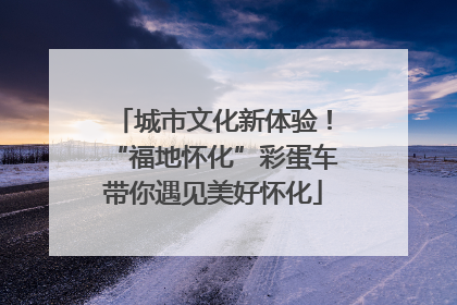 城市文化新体验！“福地怀化”彩蛋车带你遇见美好怀化