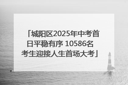 城阳区2025年中考首日平稳有序 10586名考生迎接人生首场大考