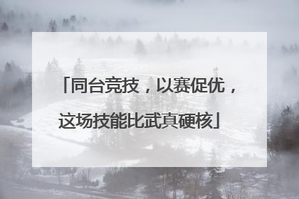同台竞技，以赛促优，这场技能比武真硬核