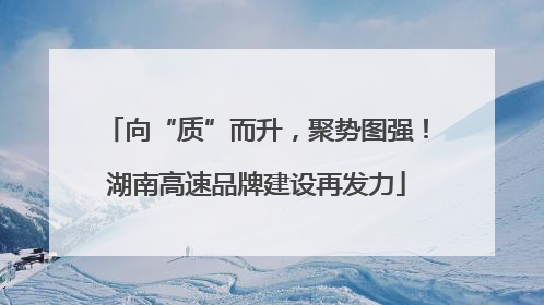 向“质”而升，聚势图强！湖南高速品牌建设再发力